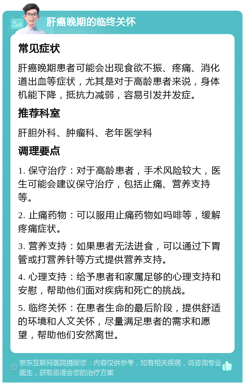 肝癌晚期的临终关怀 常见症状 肝癌晚期患者可能会出现食欲不振、疼痛、消化道出血等症状，尤其是对于高龄患者来说，身体机能下降，抵抗力减弱，容易引发并发症。 推荐科室 肝胆外科、肿瘤科、老年医学科 调理要点 1. 保守治疗：对于高龄患者，手术风险较大，医生可能会建议保守治疗，包括止痛、营养支持等。 2. 止痛药物：可以服用止痛药物如吗啡等，缓解疼痛症状。 3. 营养支持：如果患者无法进食，可以通过下胃管或打营养针等方式提供营养支持。 4. 心理支持：给予患者和家属足够的心理支持和安慰，帮助他们面对疾病和死亡的挑战。 5. 临终关怀：在患者生命的最后阶段，提供舒适的环境和人文关怀，尽量满足患者的需求和愿望，帮助他们安然离世。