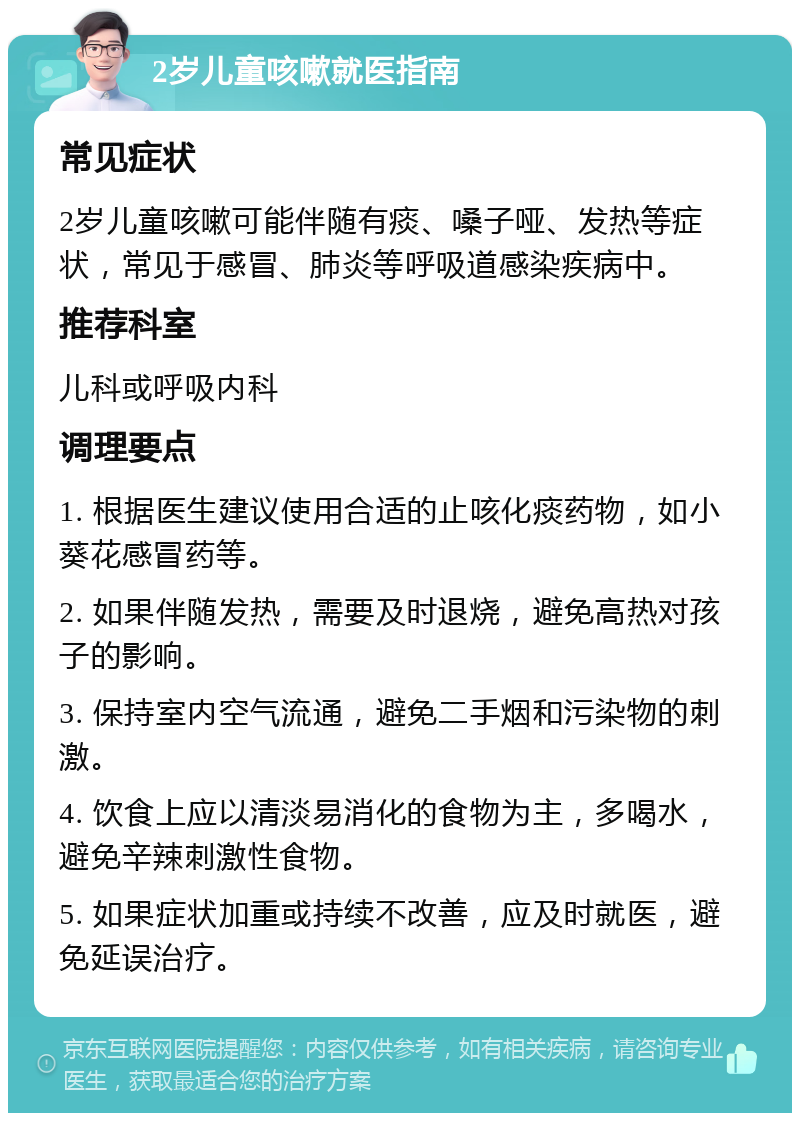 2岁儿童咳嗽就医指南 常见症状 2岁儿童咳嗽可能伴随有痰、嗓子哑、发热等症状，常见于感冒、肺炎等呼吸道感染疾病中。 推荐科室 儿科或呼吸内科 调理要点 1. 根据医生建议使用合适的止咳化痰药物，如小葵花感冒药等。 2. 如果伴随发热，需要及时退烧，避免高热对孩子的影响。 3. 保持室内空气流通，避免二手烟和污染物的刺激。 4. 饮食上应以清淡易消化的食物为主，多喝水，避免辛辣刺激性食物。 5. 如果症状加重或持续不改善，应及时就医，避免延误治疗。