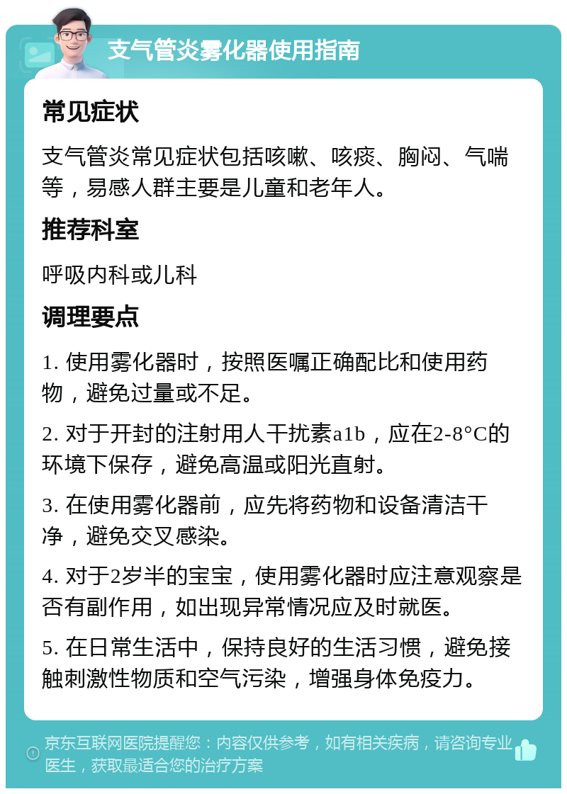 支气管炎雾化器使用指南 常见症状 支气管炎常见症状包括咳嗽、咳痰、胸闷、气喘等，易感人群主要是儿童和老年人。 推荐科室 呼吸内科或儿科 调理要点 1. 使用雾化器时，按照医嘱正确配比和使用药物，避免过量或不足。 2. 对于开封的注射用人干扰素a1b，应在2-8°C的环境下保存，避免高温或阳光直射。 3. 在使用雾化器前，应先将药物和设备清洁干净，避免交叉感染。 4. 对于2岁半的宝宝，使用雾化器时应注意观察是否有副作用，如出现异常情况应及时就医。 5. 在日常生活中，保持良好的生活习惯，避免接触刺激性物质和空气污染，增强身体免疫力。