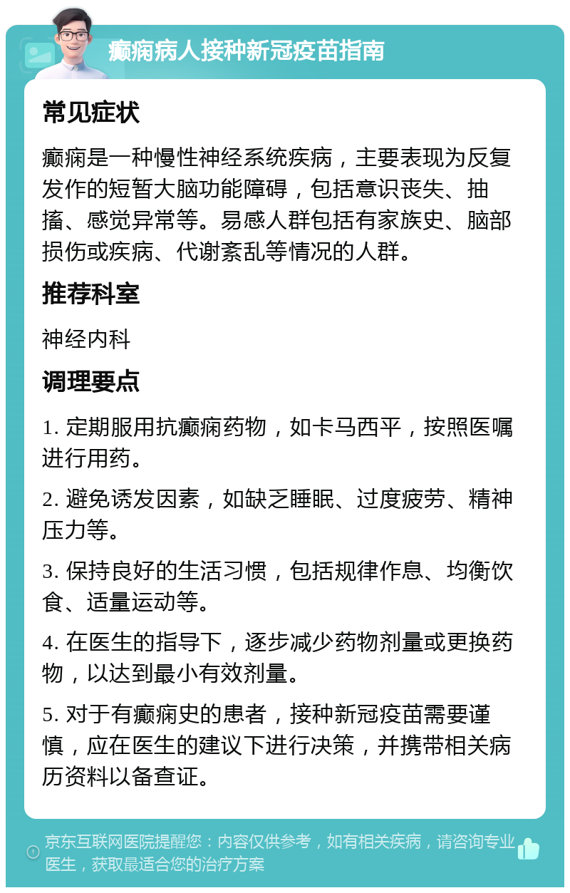 癫痫病人接种新冠疫苗指南 常见症状 癫痫是一种慢性神经系统疾病，主要表现为反复发作的短暂大脑功能障碍，包括意识丧失、抽搐、感觉异常等。易感人群包括有家族史、脑部损伤或疾病、代谢紊乱等情况的人群。 推荐科室 神经内科 调理要点 1. 定期服用抗癫痫药物，如卡马西平，按照医嘱进行用药。 2. 避免诱发因素，如缺乏睡眠、过度疲劳、精神压力等。 3. 保持良好的生活习惯，包括规律作息、均衡饮食、适量运动等。 4. 在医生的指导下，逐步减少药物剂量或更换药物，以达到最小有效剂量。 5. 对于有癫痫史的患者，接种新冠疫苗需要谨慎，应在医生的建议下进行决策，并携带相关病历资料以备查证。