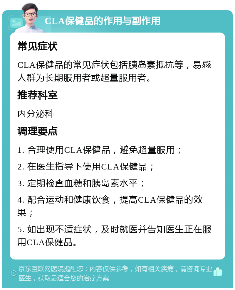 CLA保健品的作用与副作用 常见症状 CLA保健品的常见症状包括胰岛素抵抗等，易感人群为长期服用者或超量服用者。 推荐科室 内分泌科 调理要点 1. 合理使用CLA保健品，避免超量服用； 2. 在医生指导下使用CLA保健品； 3. 定期检查血糖和胰岛素水平； 4. 配合运动和健康饮食，提高CLA保健品的效果； 5. 如出现不适症状，及时就医并告知医生正在服用CLA保健品。