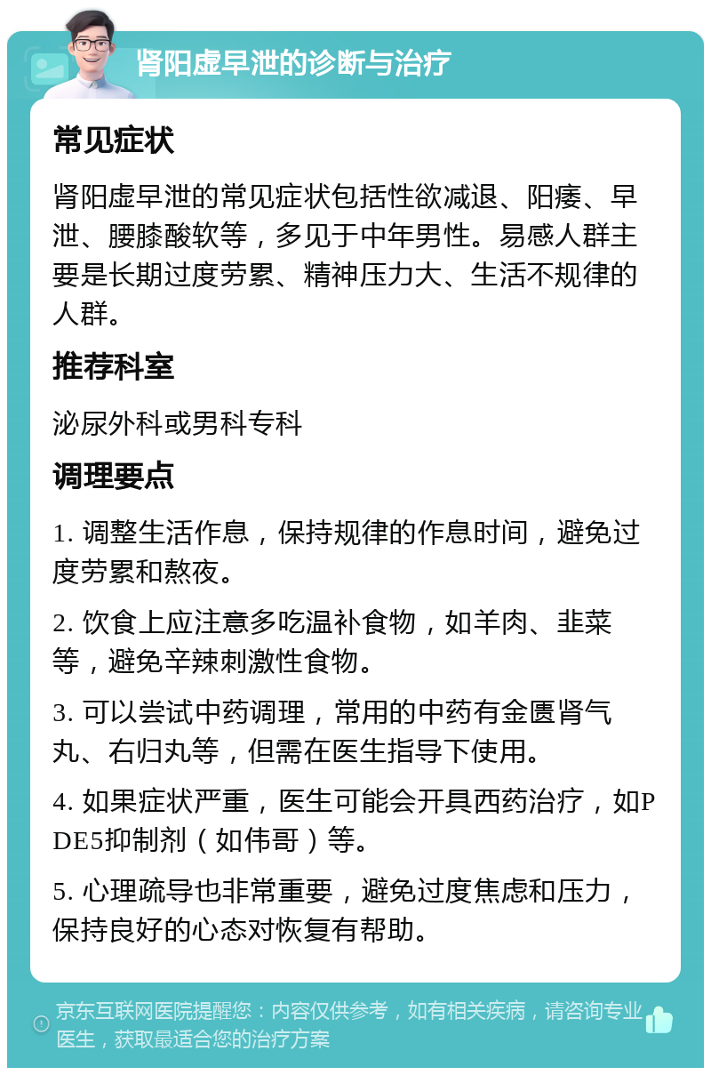 肾阳虚早泄的诊断与治疗 常见症状 肾阳虚早泄的常见症状包括性欲减退、阳痿、早泄、腰膝酸软等，多见于中年男性。易感人群主要是长期过度劳累、精神压力大、生活不规律的人群。 推荐科室 泌尿外科或男科专科 调理要点 1. 调整生活作息，保持规律的作息时间，避免过度劳累和熬夜。 2. 饮食上应注意多吃温补食物，如羊肉、韭菜等，避免辛辣刺激性食物。 3. 可以尝试中药调理，常用的中药有金匮肾气丸、右归丸等，但需在医生指导下使用。 4. 如果症状严重，医生可能会开具西药治疗，如PDE5抑制剂（如伟哥）等。 5. 心理疏导也非常重要，避免过度焦虑和压力，保持良好的心态对恢复有帮助。