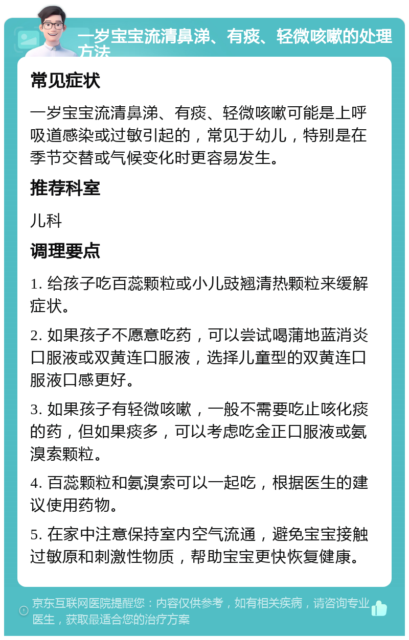 一岁宝宝流清鼻涕、有痰、轻微咳嗽的处理方法 常见症状 一岁宝宝流清鼻涕、有痰、轻微咳嗽可能是上呼吸道感染或过敏引起的，常见于幼儿，特别是在季节交替或气候变化时更容易发生。 推荐科室 儿科 调理要点 1. 给孩子吃百蕊颗粒或小儿豉翘清热颗粒来缓解症状。 2. 如果孩子不愿意吃药，可以尝试喝蒲地蓝消炎口服液或双黄连口服液，选择儿童型的双黄连口服液口感更好。 3. 如果孩子有轻微咳嗽，一般不需要吃止咳化痰的药，但如果痰多，可以考虑吃金正口服液或氨溴索颗粒。 4. 百蕊颗粒和氨溴索可以一起吃，根据医生的建议使用药物。 5. 在家中注意保持室内空气流通，避免宝宝接触过敏原和刺激性物质，帮助宝宝更快恢复健康。