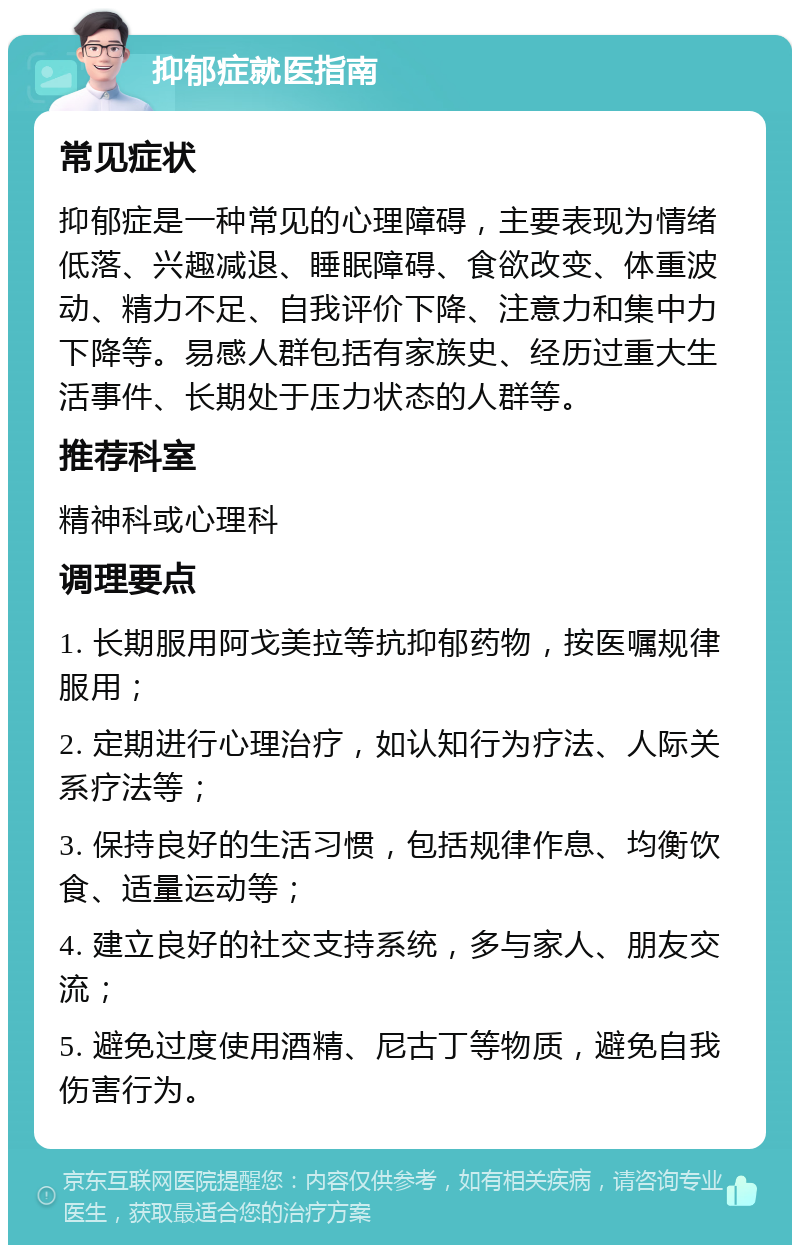 抑郁症就医指南 常见症状 抑郁症是一种常见的心理障碍，主要表现为情绪低落、兴趣减退、睡眠障碍、食欲改变、体重波动、精力不足、自我评价下降、注意力和集中力下降等。易感人群包括有家族史、经历过重大生活事件、长期处于压力状态的人群等。 推荐科室 精神科或心理科 调理要点 1. 长期服用阿戈美拉等抗抑郁药物，按医嘱规律服用； 2. 定期进行心理治疗，如认知行为疗法、人际关系疗法等； 3. 保持良好的生活习惯，包括规律作息、均衡饮食、适量运动等； 4. 建立良好的社交支持系统，多与家人、朋友交流； 5. 避免过度使用酒精、尼古丁等物质，避免自我伤害行为。