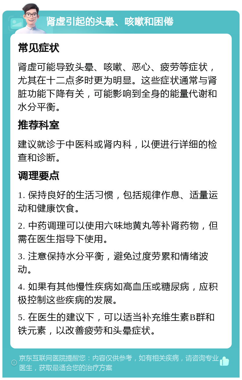 肾虚引起的头晕、咳嗽和困倦 常见症状 肾虚可能导致头晕、咳嗽、恶心、疲劳等症状，尤其在十二点多时更为明显。这些症状通常与肾脏功能下降有关，可能影响到全身的能量代谢和水分平衡。 推荐科室 建议就诊于中医科或肾内科，以便进行详细的检查和诊断。 调理要点 1. 保持良好的生活习惯，包括规律作息、适量运动和健康饮食。 2. 中药调理可以使用六味地黄丸等补肾药物，但需在医生指导下使用。 3. 注意保持水分平衡，避免过度劳累和情绪波动。 4. 如果有其他慢性疾病如高血压或糖尿病，应积极控制这些疾病的发展。 5. 在医生的建议下，可以适当补充维生素B群和铁元素，以改善疲劳和头晕症状。