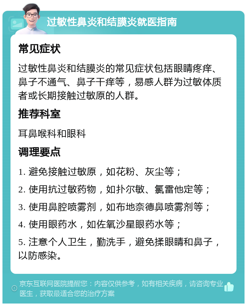 过敏性鼻炎和结膜炎就医指南 常见症状 过敏性鼻炎和结膜炎的常见症状包括眼睛疼痒、鼻子不通气、鼻子干痒等，易感人群为过敏体质者或长期接触过敏原的人群。 推荐科室 耳鼻喉科和眼科 调理要点 1. 避免接触过敏原，如花粉、灰尘等； 2. 使用抗过敏药物，如扑尔敏、氯雷他定等； 3. 使用鼻腔喷雾剂，如布地奈德鼻喷雾剂等； 4. 使用眼药水，如佐氧沙星眼药水等； 5. 注意个人卫生，勤洗手，避免揉眼睛和鼻子，以防感染。