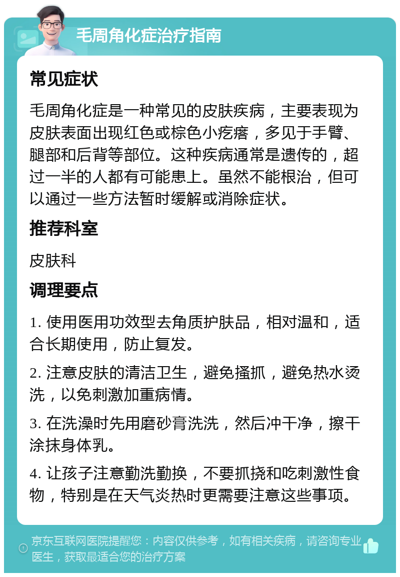 毛周角化症治疗指南 常见症状 毛周角化症是一种常见的皮肤疾病，主要表现为皮肤表面出现红色或棕色小疙瘩，多见于手臂、腿部和后背等部位。这种疾病通常是遗传的，超过一半的人都有可能患上。虽然不能根治，但可以通过一些方法暂时缓解或消除症状。 推荐科室 皮肤科 调理要点 1. 使用医用功效型去角质护肤品，相对温和，适合长期使用，防止复发。 2. 注意皮肤的清洁卫生，避免搔抓，避免热水烫洗，以免刺激加重病情。 3. 在洗澡时先用磨砂膏洗洗，然后冲干净，擦干涂抹身体乳。 4. 让孩子注意勤洗勤换，不要抓挠和吃刺激性食物，特别是在天气炎热时更需要注意这些事项。