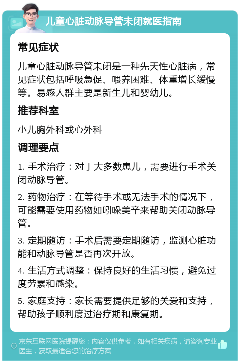 儿童心脏动脉导管未闭就医指南 常见症状 儿童心脏动脉导管未闭是一种先天性心脏病，常见症状包括呼吸急促、喂养困难、体重增长缓慢等。易感人群主要是新生儿和婴幼儿。 推荐科室 小儿胸外科或心外科 调理要点 1. 手术治疗：对于大多数患儿，需要进行手术关闭动脉导管。 2. 药物治疗：在等待手术或无法手术的情况下，可能需要使用药物如吲哚美辛来帮助关闭动脉导管。 3. 定期随访：手术后需要定期随访，监测心脏功能和动脉导管是否再次开放。 4. 生活方式调整：保持良好的生活习惯，避免过度劳累和感染。 5. 家庭支持：家长需要提供足够的关爱和支持，帮助孩子顺利度过治疗期和康复期。