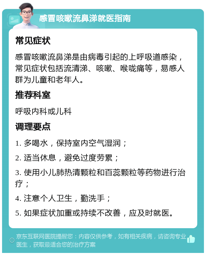 感冒咳嗽流鼻涕就医指南 常见症状 感冒咳嗽流鼻涕是由病毒引起的上呼吸道感染，常见症状包括流清涕、咳嗽、喉咙痛等，易感人群为儿童和老年人。 推荐科室 呼吸内科或儿科 调理要点 1. 多喝水，保持室内空气湿润； 2. 适当休息，避免过度劳累； 3. 使用小儿肺热清颗粒和百蕊颗粒等药物进行治疗； 4. 注意个人卫生，勤洗手； 5. 如果症状加重或持续不改善，应及时就医。