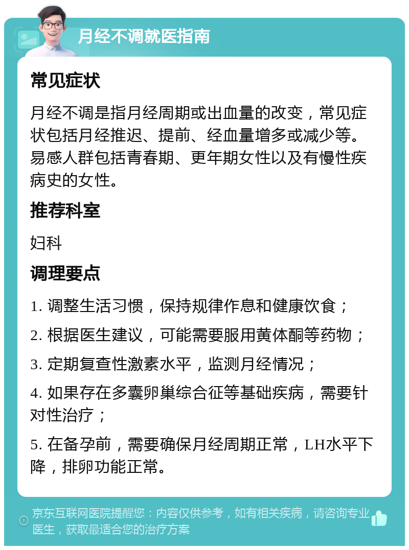 月经不调就医指南 常见症状 月经不调是指月经周期或出血量的改变，常见症状包括月经推迟、提前、经血量增多或减少等。易感人群包括青春期、更年期女性以及有慢性疾病史的女性。 推荐科室 妇科 调理要点 1. 调整生活习惯，保持规律作息和健康饮食； 2. 根据医生建议，可能需要服用黄体酮等药物； 3. 定期复查性激素水平，监测月经情况； 4. 如果存在多囊卵巢综合征等基础疾病，需要针对性治疗； 5. 在备孕前，需要确保月经周期正常，LH水平下降，排卵功能正常。