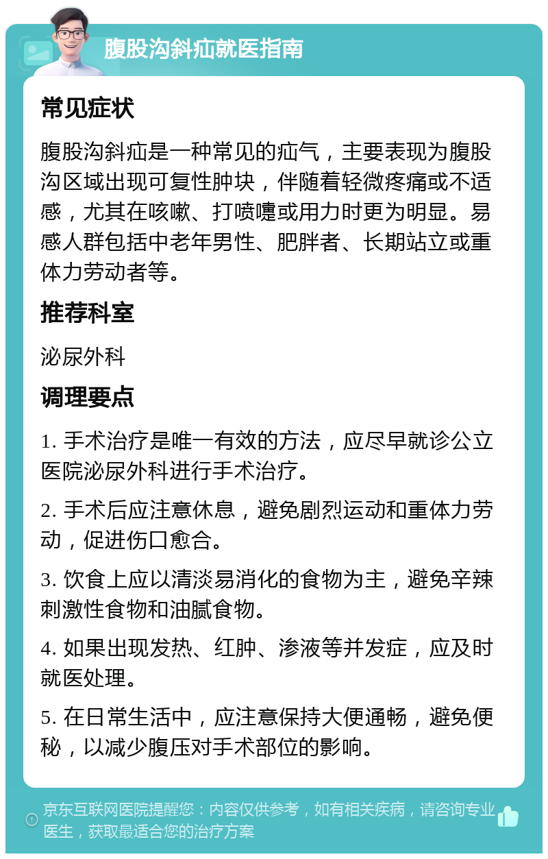 腹股沟斜疝就医指南 常见症状 腹股沟斜疝是一种常见的疝气，主要表现为腹股沟区域出现可复性肿块，伴随着轻微疼痛或不适感，尤其在咳嗽、打喷嚏或用力时更为明显。易感人群包括中老年男性、肥胖者、长期站立或重体力劳动者等。 推荐科室 泌尿外科 调理要点 1. 手术治疗是唯一有效的方法，应尽早就诊公立医院泌尿外科进行手术治疗。 2. 手术后应注意休息，避免剧烈运动和重体力劳动，促进伤口愈合。 3. 饮食上应以清淡易消化的食物为主，避免辛辣刺激性食物和油腻食物。 4. 如果出现发热、红肿、渗液等并发症，应及时就医处理。 5. 在日常生活中，应注意保持大便通畅，避免便秘，以减少腹压对手术部位的影响。