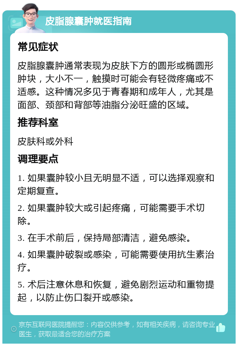 皮脂腺囊肿就医指南 常见症状 皮脂腺囊肿通常表现为皮肤下方的圆形或椭圆形肿块，大小不一，触摸时可能会有轻微疼痛或不适感。这种情况多见于青春期和成年人，尤其是面部、颈部和背部等油脂分泌旺盛的区域。 推荐科室 皮肤科或外科 调理要点 1. 如果囊肿较小且无明显不适，可以选择观察和定期复查。 2. 如果囊肿较大或引起疼痛，可能需要手术切除。 3. 在手术前后，保持局部清洁，避免感染。 4. 如果囊肿破裂或感染，可能需要使用抗生素治疗。 5. 术后注意休息和恢复，避免剧烈运动和重物提起，以防止伤口裂开或感染。