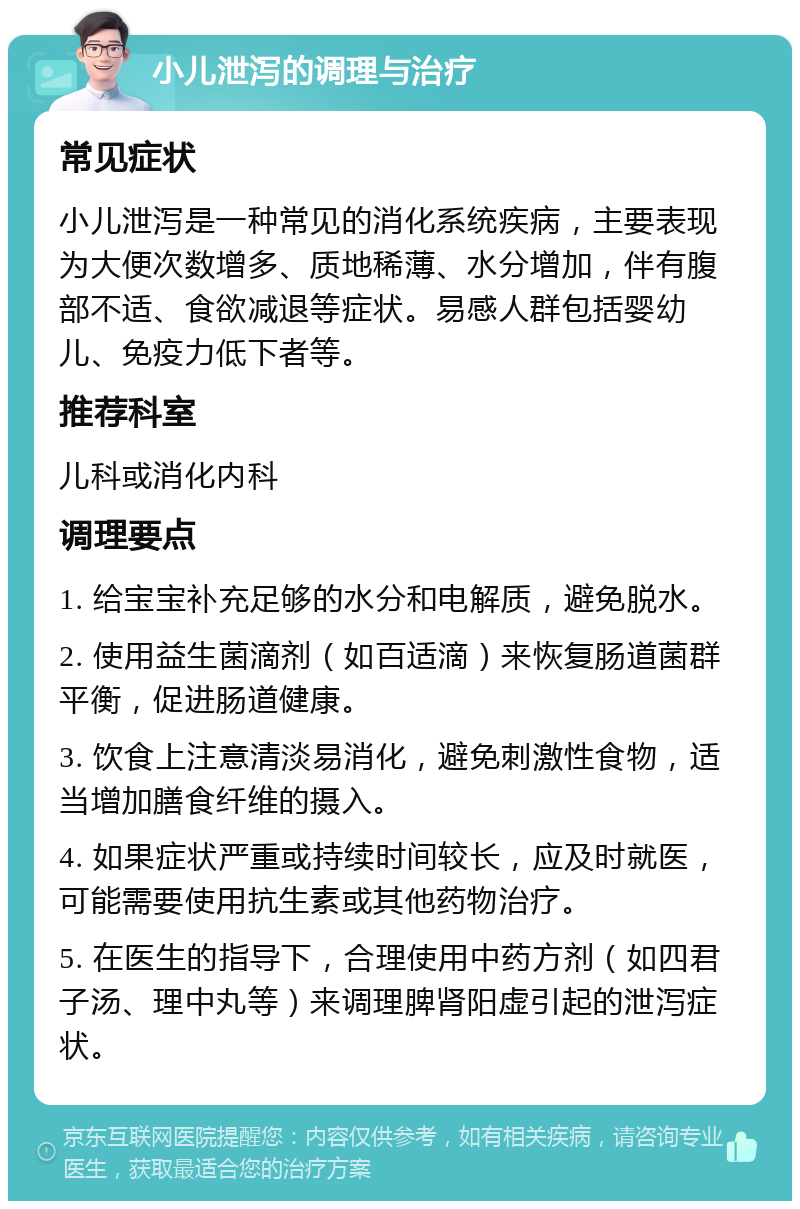 小儿泄泻的调理与治疗 常见症状 小儿泄泻是一种常见的消化系统疾病，主要表现为大便次数增多、质地稀薄、水分增加，伴有腹部不适、食欲减退等症状。易感人群包括婴幼儿、免疫力低下者等。 推荐科室 儿科或消化内科 调理要点 1. 给宝宝补充足够的水分和电解质，避免脱水。 2. 使用益生菌滴剂（如百适滴）来恢复肠道菌群平衡，促进肠道健康。 3. 饮食上注意清淡易消化，避免刺激性食物，适当增加膳食纤维的摄入。 4. 如果症状严重或持续时间较长，应及时就医，可能需要使用抗生素或其他药物治疗。 5. 在医生的指导下，合理使用中药方剂（如四君子汤、理中丸等）来调理脾肾阳虚引起的泄泻症状。