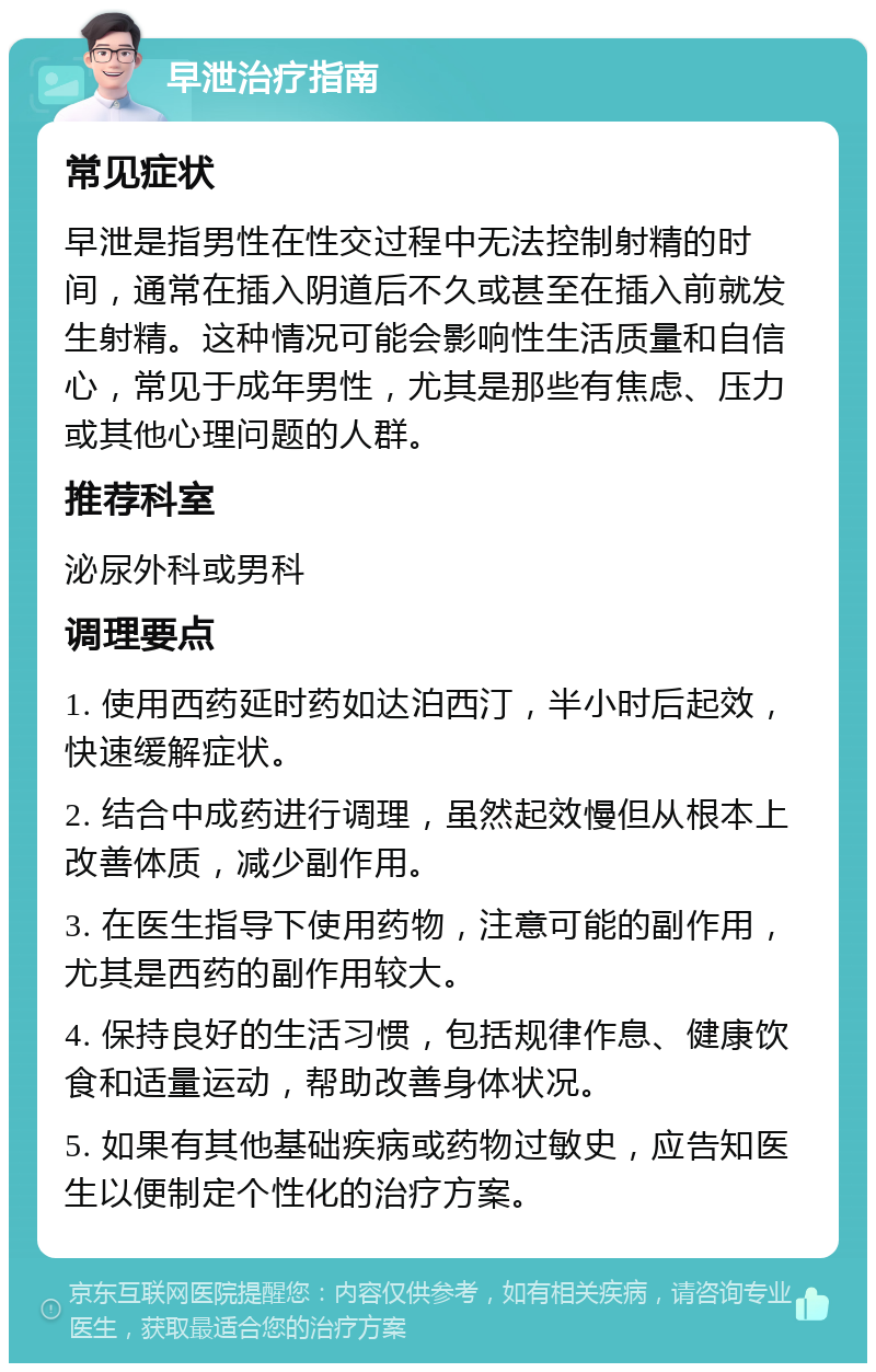 早泄治疗指南 常见症状 早泄是指男性在性交过程中无法控制射精的时间，通常在插入阴道后不久或甚至在插入前就发生射精。这种情况可能会影响性生活质量和自信心，常见于成年男性，尤其是那些有焦虑、压力或其他心理问题的人群。 推荐科室 泌尿外科或男科 调理要点 1. 使用西药延时药如达泊西汀，半小时后起效，快速缓解症状。 2. 结合中成药进行调理，虽然起效慢但从根本上改善体质，减少副作用。 3. 在医生指导下使用药物，注意可能的副作用，尤其是西药的副作用较大。 4. 保持良好的生活习惯，包括规律作息、健康饮食和适量运动，帮助改善身体状况。 5. 如果有其他基础疾病或药物过敏史，应告知医生以便制定个性化的治疗方案。