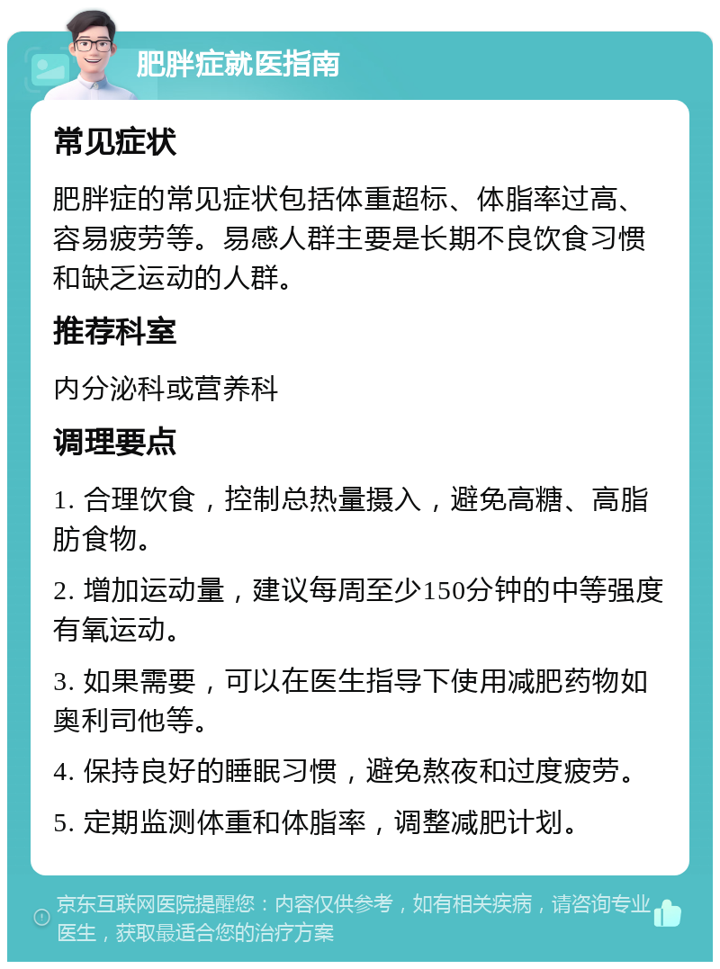 肥胖症就医指南 常见症状 肥胖症的常见症状包括体重超标、体脂率过高、容易疲劳等。易感人群主要是长期不良饮食习惯和缺乏运动的人群。 推荐科室 内分泌科或营养科 调理要点 1. 合理饮食，控制总热量摄入，避免高糖、高脂肪食物。 2. 增加运动量，建议每周至少150分钟的中等强度有氧运动。 3. 如果需要，可以在医生指导下使用减肥药物如奥利司他等。 4. 保持良好的睡眠习惯，避免熬夜和过度疲劳。 5. 定期监测体重和体脂率，调整减肥计划。