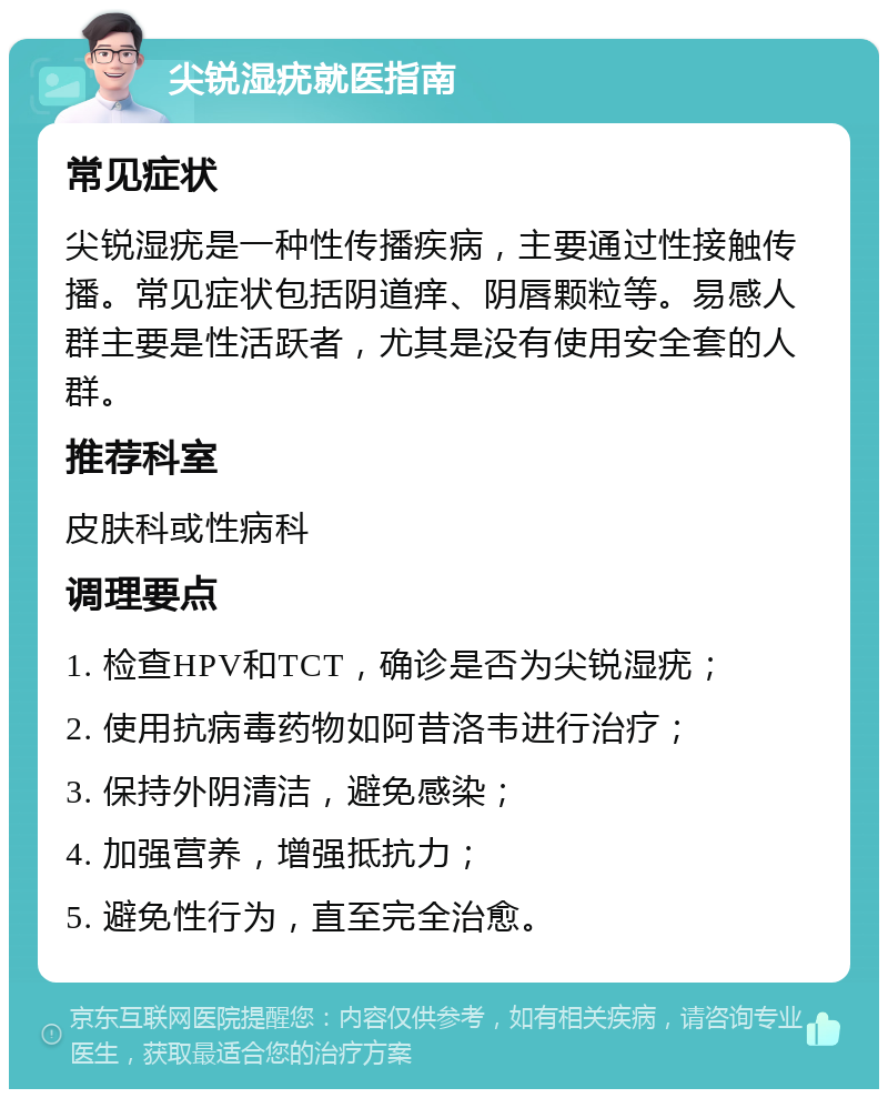 尖锐湿疣就医指南 常见症状 尖锐湿疣是一种性传播疾病，主要通过性接触传播。常见症状包括阴道痒、阴唇颗粒等。易感人群主要是性活跃者，尤其是没有使用安全套的人群。 推荐科室 皮肤科或性病科 调理要点 1. 检查HPV和TCT，确诊是否为尖锐湿疣； 2. 使用抗病毒药物如阿昔洛韦进行治疗； 3. 保持外阴清洁，避免感染； 4. 加强营养，增强抵抗力； 5. 避免性行为，直至完全治愈。