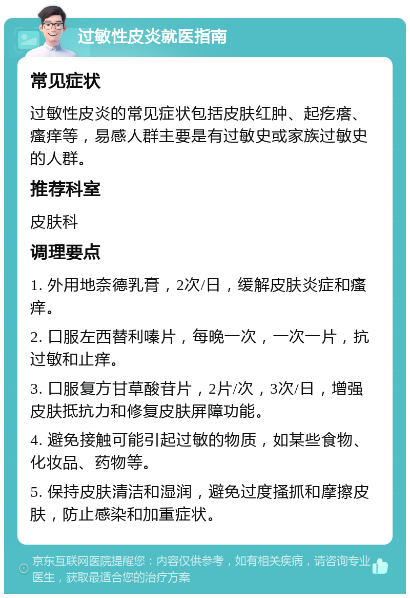 过敏性皮炎就医指南 常见症状 过敏性皮炎的常见症状包括皮肤红肿、起疙瘩、瘙痒等，易感人群主要是有过敏史或家族过敏史的人群。 推荐科室 皮肤科 调理要点 1. 外用地奈德乳膏，2次/日，缓解皮肤炎症和瘙痒。 2. 口服左西替利嗪片，每晚一次，一次一片，抗过敏和止痒。 3. 口服复方甘草酸苷片，2片/次，3次/日，增强皮肤抵抗力和修复皮肤屏障功能。 4. 避免接触可能引起过敏的物质，如某些食物、化妆品、药物等。 5. 保持皮肤清洁和湿润，避免过度搔抓和摩擦皮肤，防止感染和加重症状。