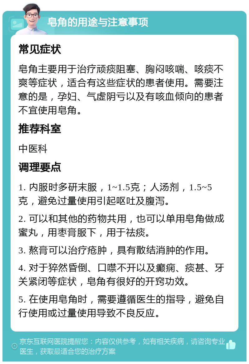 皂角的用途与注意事项 常见症状 皂角主要用于治疗顽痰阻塞、胸闷咳喘、咳痰不爽等症状，适合有这些症状的患者使用。需要注意的是，孕妇、气虚阴亏以及有咳血倾向的患者不宜使用皂角。 推荐科室 中医科 调理要点 1. 内服时多研末服，1~1.5克；人汤剂，1.5~5克，避免过量使用引起呕吐及腹泻。 2. 可以和其他的药物共用，也可以单用皂角做成蜜丸，用枣膏服下，用于祛痰。 3. 熬膏可以治疗疮肿，具有散结消肿的作用。 4. 对于猝然昏倒、口噤不开以及癫痫、痰甚、牙关紧闭等症状，皂角有很好的开窍功效。 5. 在使用皂角时，需要遵循医生的指导，避免自行使用或过量使用导致不良反应。