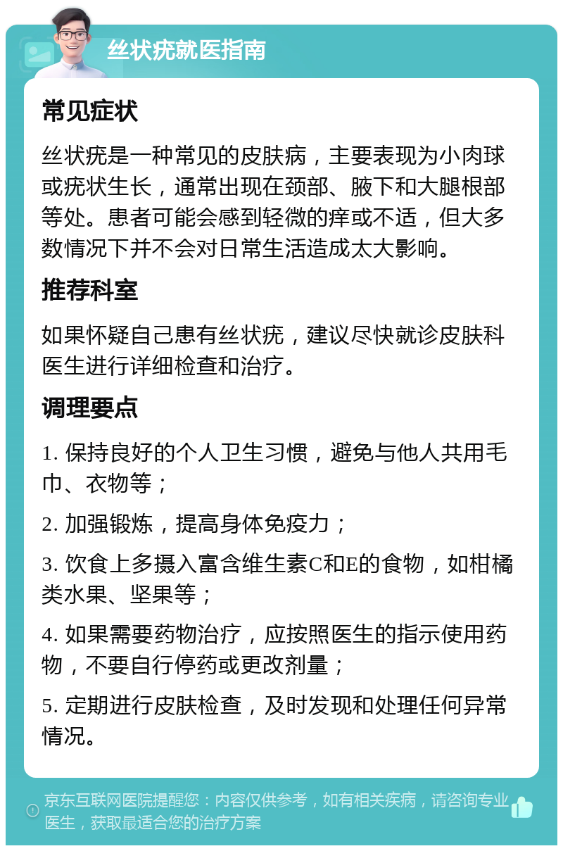 丝状疣就医指南 常见症状 丝状疣是一种常见的皮肤病，主要表现为小肉球或疣状生长，通常出现在颈部、腋下和大腿根部等处。患者可能会感到轻微的痒或不适，但大多数情况下并不会对日常生活造成太大影响。 推荐科室 如果怀疑自己患有丝状疣，建议尽快就诊皮肤科医生进行详细检查和治疗。 调理要点 1. 保持良好的个人卫生习惯，避免与他人共用毛巾、衣物等； 2. 加强锻炼，提高身体免疫力； 3. 饮食上多摄入富含维生素C和E的食物，如柑橘类水果、坚果等； 4. 如果需要药物治疗，应按照医生的指示使用药物，不要自行停药或更改剂量； 5. 定期进行皮肤检查，及时发现和处理任何异常情况。