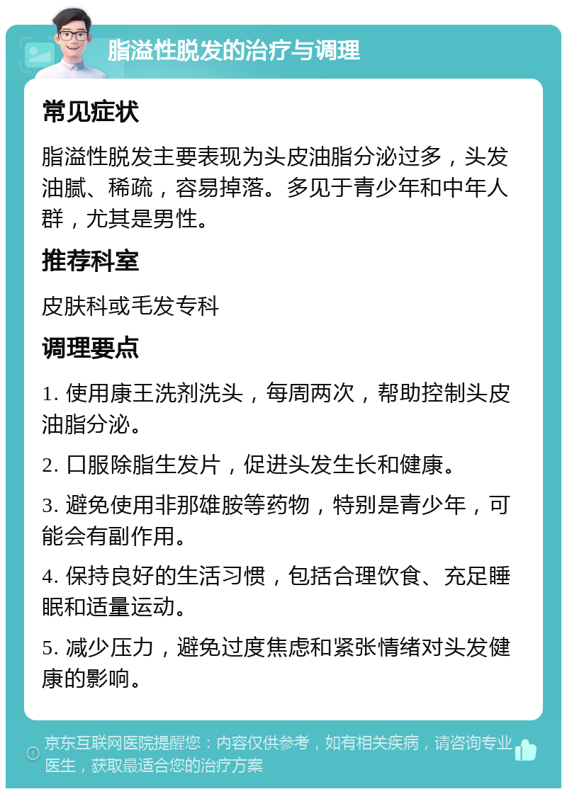 脂溢性脱发的治疗与调理 常见症状 脂溢性脱发主要表现为头皮油脂分泌过多，头发油腻、稀疏，容易掉落。多见于青少年和中年人群，尤其是男性。 推荐科室 皮肤科或毛发专科 调理要点 1. 使用康王洗剂洗头，每周两次，帮助控制头皮油脂分泌。 2. 口服除脂生发片，促进头发生长和健康。 3. 避免使用非那雄胺等药物，特别是青少年，可能会有副作用。 4. 保持良好的生活习惯，包括合理饮食、充足睡眠和适量运动。 5. 减少压力，避免过度焦虑和紧张情绪对头发健康的影响。