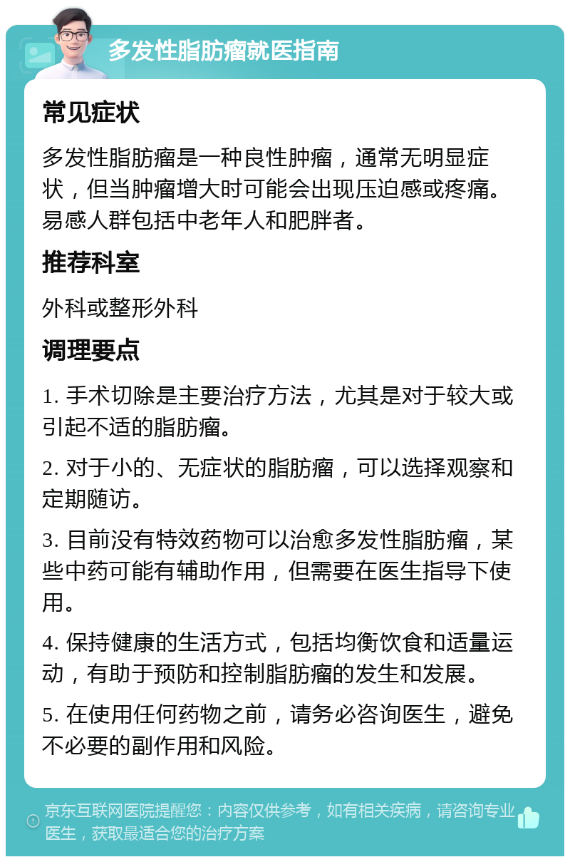 多发性脂肪瘤就医指南 常见症状 多发性脂肪瘤是一种良性肿瘤，通常无明显症状，但当肿瘤增大时可能会出现压迫感或疼痛。易感人群包括中老年人和肥胖者。 推荐科室 外科或整形外科 调理要点 1. 手术切除是主要治疗方法，尤其是对于较大或引起不适的脂肪瘤。 2. 对于小的、无症状的脂肪瘤，可以选择观察和定期随访。 3. 目前没有特效药物可以治愈多发性脂肪瘤，某些中药可能有辅助作用，但需要在医生指导下使用。 4. 保持健康的生活方式，包括均衡饮食和适量运动，有助于预防和控制脂肪瘤的发生和发展。 5. 在使用任何药物之前，请务必咨询医生，避免不必要的副作用和风险。