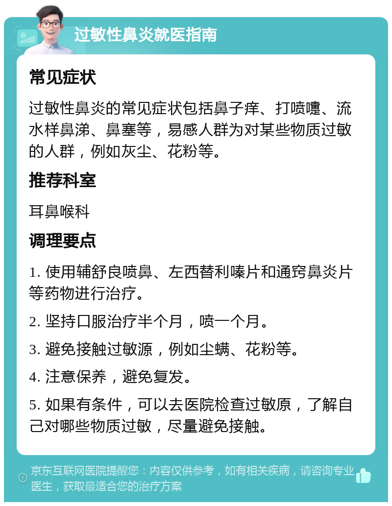 过敏性鼻炎就医指南 常见症状 过敏性鼻炎的常见症状包括鼻子痒、打喷嚏、流水样鼻涕、鼻塞等，易感人群为对某些物质过敏的人群，例如灰尘、花粉等。 推荐科室 耳鼻喉科 调理要点 1. 使用辅舒良喷鼻、左西替利嗪片和通窍鼻炎片等药物进行治疗。 2. 坚持口服治疗半个月，喷一个月。 3. 避免接触过敏源，例如尘螨、花粉等。 4. 注意保养，避免复发。 5. 如果有条件，可以去医院检查过敏原，了解自己对哪些物质过敏，尽量避免接触。