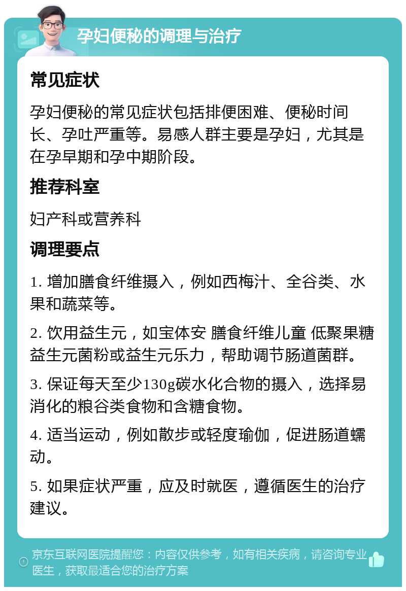 孕妇便秘的调理与治疗 常见症状 孕妇便秘的常见症状包括排便困难、便秘时间长、孕吐严重等。易感人群主要是孕妇，尤其是在孕早期和孕中期阶段。 推荐科室 妇产科或营养科 调理要点 1. 增加膳食纤维摄入，例如西梅汁、全谷类、水果和蔬菜等。 2. 饮用益生元，如宝体安 膳食纤维儿童 低聚果糖益生元菌粉或益生元乐力，帮助调节肠道菌群。 3. 保证每天至少130g碳水化合物的摄入，选择易消化的粮谷类食物和含糖食物。 4. 适当运动，例如散步或轻度瑜伽，促进肠道蠕动。 5. 如果症状严重，应及时就医，遵循医生的治疗建议。