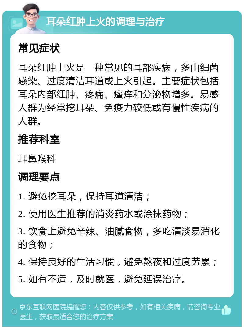 耳朵红肿上火的调理与治疗 常见症状 耳朵红肿上火是一种常见的耳部疾病，多由细菌感染、过度清洁耳道或上火引起。主要症状包括耳朵内部红肿、疼痛、瘙痒和分泌物增多。易感人群为经常挖耳朵、免疫力较低或有慢性疾病的人群。 推荐科室 耳鼻喉科 调理要点 1. 避免挖耳朵，保持耳道清洁； 2. 使用医生推荐的消炎药水或涂抹药物； 3. 饮食上避免辛辣、油腻食物，多吃清淡易消化的食物； 4. 保持良好的生活习惯，避免熬夜和过度劳累； 5. 如有不适，及时就医，避免延误治疗。