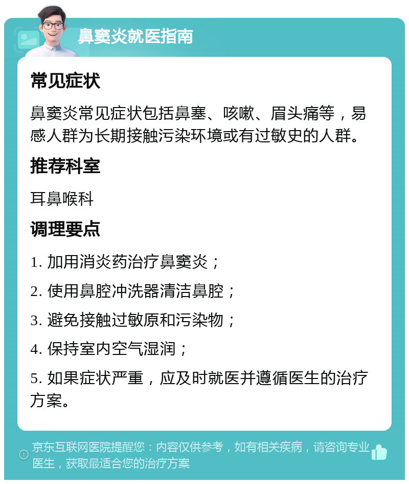 鼻窦炎就医指南 常见症状 鼻窦炎常见症状包括鼻塞、咳嗽、眉头痛等，易感人群为长期接触污染环境或有过敏史的人群。 推荐科室 耳鼻喉科 调理要点 1. 加用消炎药治疗鼻窦炎； 2. 使用鼻腔冲洗器清洁鼻腔； 3. 避免接触过敏原和污染物； 4. 保持室内空气湿润； 5. 如果症状严重，应及时就医并遵循医生的治疗方案。