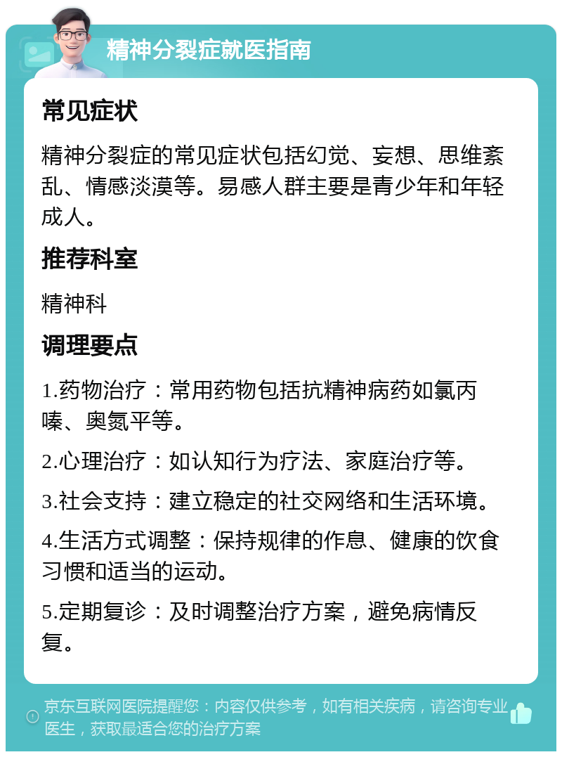 精神分裂症就医指南 常见症状 精神分裂症的常见症状包括幻觉、妄想、思维紊乱、情感淡漠等。易感人群主要是青少年和年轻成人。 推荐科室 精神科 调理要点 1.药物治疗：常用药物包括抗精神病药如氯丙嗪、奥氮平等。 2.心理治疗：如认知行为疗法、家庭治疗等。 3.社会支持：建立稳定的社交网络和生活环境。 4.生活方式调整：保持规律的作息、健康的饮食习惯和适当的运动。 5.定期复诊：及时调整治疗方案，避免病情反复。