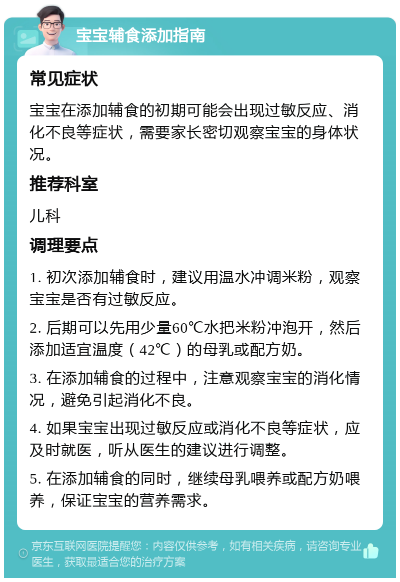 宝宝辅食添加指南 常见症状 宝宝在添加辅食的初期可能会出现过敏反应、消化不良等症状，需要家长密切观察宝宝的身体状况。 推荐科室 儿科 调理要点 1. 初次添加辅食时，建议用温水冲调米粉，观察宝宝是否有过敏反应。 2. 后期可以先用少量60℃水把米粉冲泡开，然后添加适宜温度（42℃）的母乳或配方奶。 3. 在添加辅食的过程中，注意观察宝宝的消化情况，避免引起消化不良。 4. 如果宝宝出现过敏反应或消化不良等症状，应及时就医，听从医生的建议进行调整。 5. 在添加辅食的同时，继续母乳喂养或配方奶喂养，保证宝宝的营养需求。