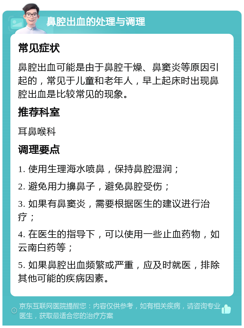 鼻腔出血的处理与调理 常见症状 鼻腔出血可能是由于鼻腔干燥、鼻窦炎等原因引起的，常见于儿童和老年人，早上起床时出现鼻腔出血是比较常见的现象。 推荐科室 耳鼻喉科 调理要点 1. 使用生理海水喷鼻，保持鼻腔湿润； 2. 避免用力擤鼻子，避免鼻腔受伤； 3. 如果有鼻窦炎，需要根据医生的建议进行治疗； 4. 在医生的指导下，可以使用一些止血药物，如云南白药等； 5. 如果鼻腔出血频繁或严重，应及时就医，排除其他可能的疾病因素。