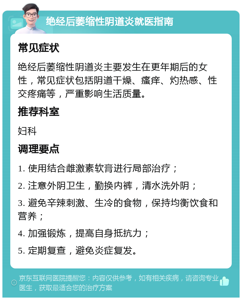 绝经后萎缩性阴道炎就医指南 常见症状 绝经后萎缩性阴道炎主要发生在更年期后的女性，常见症状包括阴道干燥、瘙痒、灼热感、性交疼痛等，严重影响生活质量。 推荐科室 妇科 调理要点 1. 使用结合雌激素软膏进行局部治疗； 2. 注意外阴卫生，勤换内裤，清水洗外阴； 3. 避免辛辣刺激、生冷的食物，保持均衡饮食和营养； 4. 加强锻炼，提高自身抵抗力； 5. 定期复查，避免炎症复发。