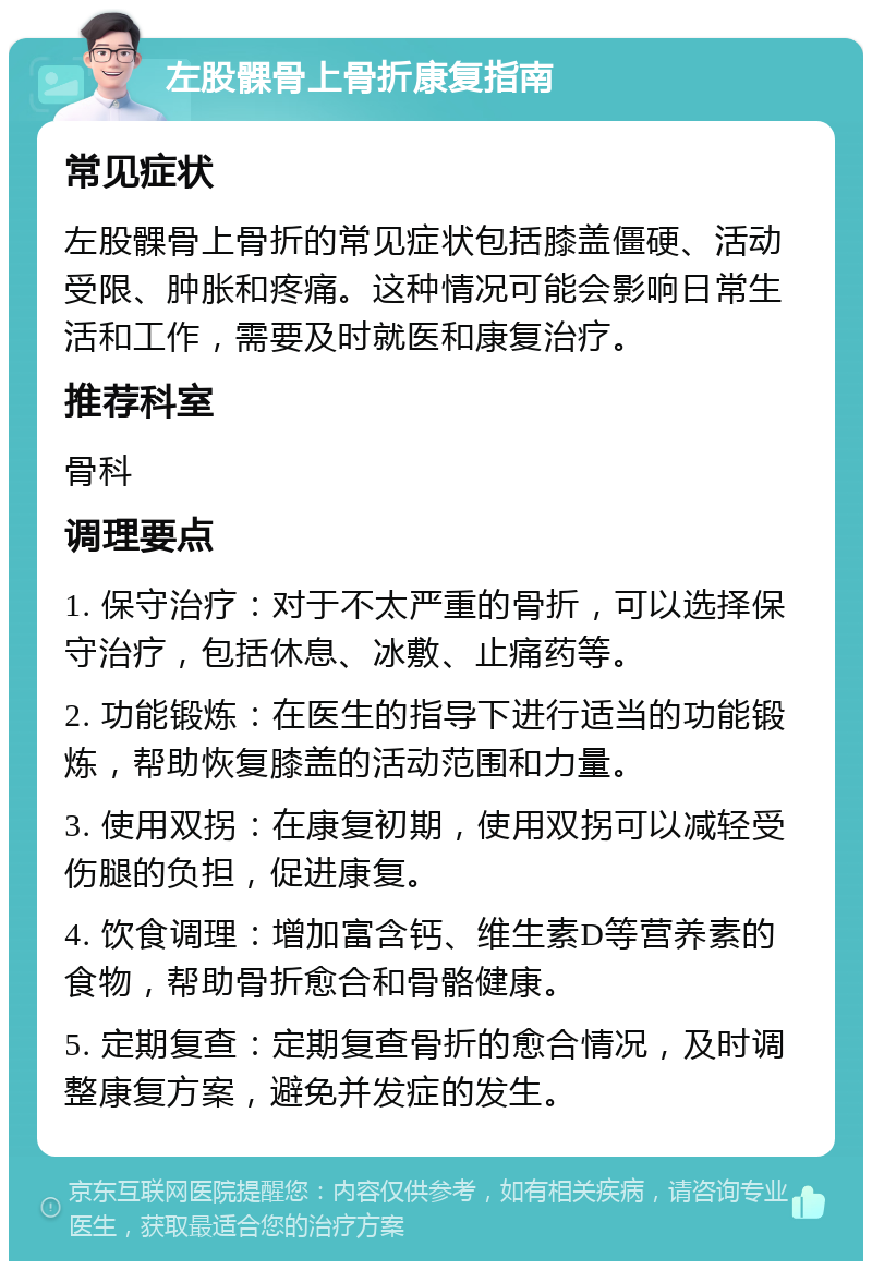 左股髁骨上骨折康复指南 常见症状 左股髁骨上骨折的常见症状包括膝盖僵硬、活动受限、肿胀和疼痛。这种情况可能会影响日常生活和工作，需要及时就医和康复治疗。 推荐科室 骨科 调理要点 1. 保守治疗：对于不太严重的骨折，可以选择保守治疗，包括休息、冰敷、止痛药等。 2. 功能锻炼：在医生的指导下进行适当的功能锻炼，帮助恢复膝盖的活动范围和力量。 3. 使用双拐：在康复初期，使用双拐可以减轻受伤腿的负担，促进康复。 4. 饮食调理：增加富含钙、维生素D等营养素的食物，帮助骨折愈合和骨骼健康。 5. 定期复查：定期复查骨折的愈合情况，及时调整康复方案，避免并发症的发生。