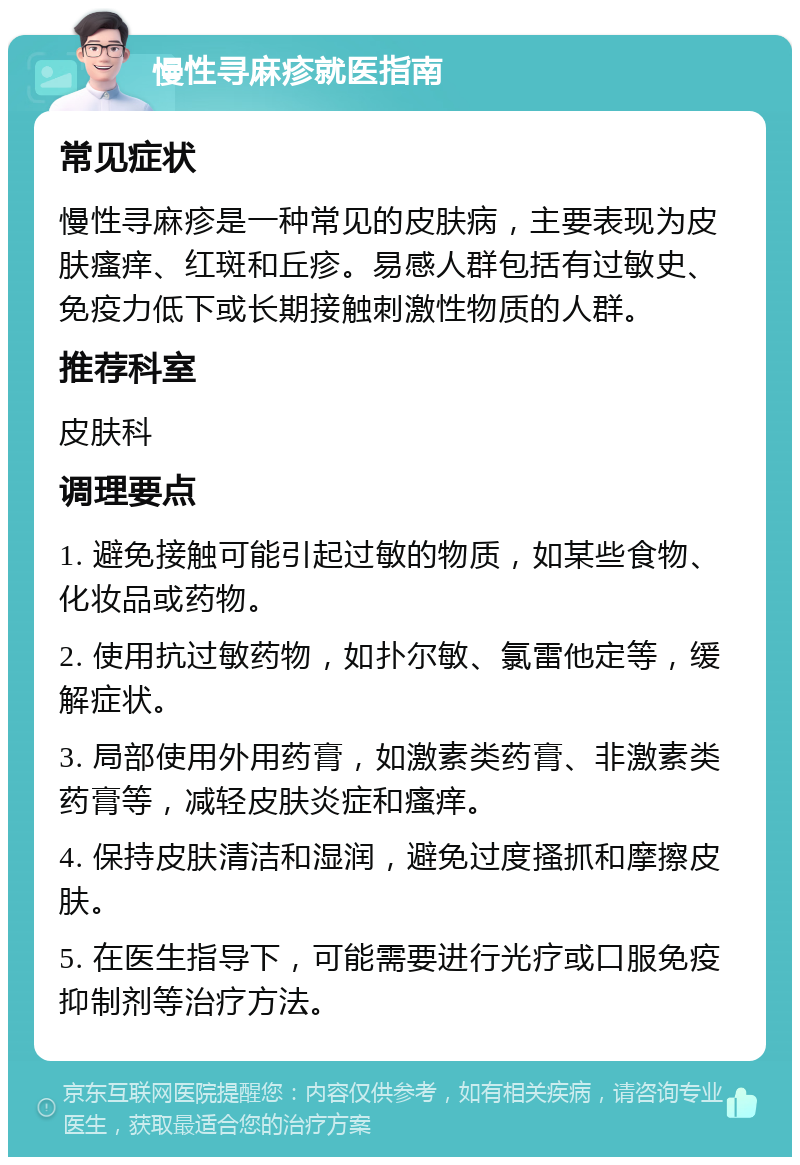 慢性寻麻疹就医指南 常见症状 慢性寻麻疹是一种常见的皮肤病，主要表现为皮肤瘙痒、红斑和丘疹。易感人群包括有过敏史、免疫力低下或长期接触刺激性物质的人群。 推荐科室 皮肤科 调理要点 1. 避免接触可能引起过敏的物质，如某些食物、化妆品或药物。 2. 使用抗过敏药物，如扑尔敏、氯雷他定等，缓解症状。 3. 局部使用外用药膏，如激素类药膏、非激素类药膏等，减轻皮肤炎症和瘙痒。 4. 保持皮肤清洁和湿润，避免过度搔抓和摩擦皮肤。 5. 在医生指导下，可能需要进行光疗或口服免疫抑制剂等治疗方法。