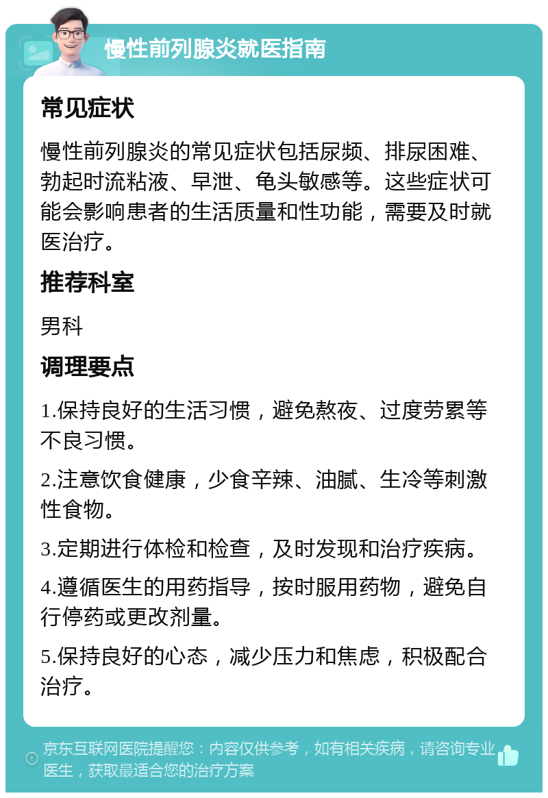 慢性前列腺炎就医指南 常见症状 慢性前列腺炎的常见症状包括尿频、排尿困难、勃起时流粘液、早泄、龟头敏感等。这些症状可能会影响患者的生活质量和性功能，需要及时就医治疗。 推荐科室 男科 调理要点 1.保持良好的生活习惯，避免熬夜、过度劳累等不良习惯。 2.注意饮食健康，少食辛辣、油腻、生冷等刺激性食物。 3.定期进行体检和检查，及时发现和治疗疾病。 4.遵循医生的用药指导，按时服用药物，避免自行停药或更改剂量。 5.保持良好的心态，减少压力和焦虑，积极配合治疗。