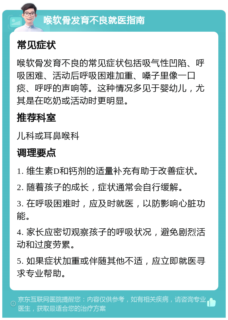 喉软骨发育不良就医指南 常见症状 喉软骨发育不良的常见症状包括吸气性凹陷、呼吸困难、活动后呼吸困难加重、嗓子里像一口痰、呼呼的声响等。这种情况多见于婴幼儿，尤其是在吃奶或活动时更明显。 推荐科室 儿科或耳鼻喉科 调理要点 1. 维生素D和钙剂的适量补充有助于改善症状。 2. 随着孩子的成长，症状通常会自行缓解。 3. 在呼吸困难时，应及时就医，以防影响心脏功能。 4. 家长应密切观察孩子的呼吸状况，避免剧烈活动和过度劳累。 5. 如果症状加重或伴随其他不适，应立即就医寻求专业帮助。