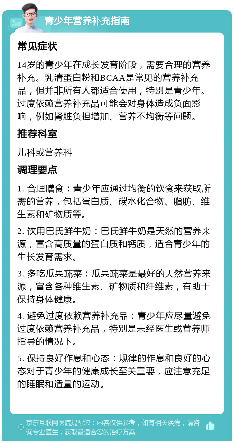 青少年营养补充指南 常见症状 14岁的青少年在成长发育阶段，需要合理的营养补充。乳清蛋白粉和BCAA是常见的营养补充品，但并非所有人都适合使用，特别是青少年。过度依赖营养补充品可能会对身体造成负面影响，例如肾脏负担增加、营养不均衡等问题。 推荐科室 儿科或营养科 调理要点 1. 合理膳食：青少年应通过均衡的饮食来获取所需的营养，包括蛋白质、碳水化合物、脂肪、维生素和矿物质等。 2. 饮用巴氏鲜牛奶：巴氏鲜牛奶是天然的营养来源，富含高质量的蛋白质和钙质，适合青少年的生长发育需求。 3. 多吃瓜果蔬菜：瓜果蔬菜是最好的天然营养来源，富含各种维生素、矿物质和纤维素，有助于保持身体健康。 4. 避免过度依赖营养补充品：青少年应尽量避免过度依赖营养补充品，特别是未经医生或营养师指导的情况下。 5. 保持良好作息和心态：规律的作息和良好的心态对于青少年的健康成长至关重要，应注意充足的睡眠和适量的运动。