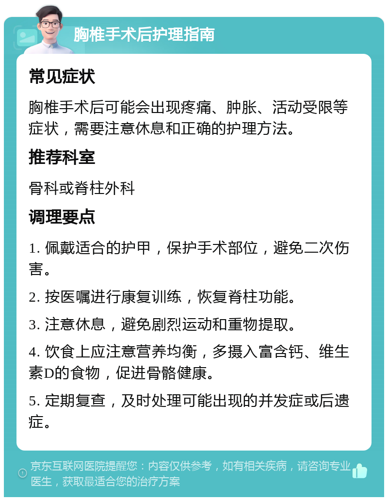 胸椎手术后护理指南 常见症状 胸椎手术后可能会出现疼痛、肿胀、活动受限等症状，需要注意休息和正确的护理方法。 推荐科室 骨科或脊柱外科 调理要点 1. 佩戴适合的护甲，保护手术部位，避免二次伤害。 2. 按医嘱进行康复训练，恢复脊柱功能。 3. 注意休息，避免剧烈运动和重物提取。 4. 饮食上应注意营养均衡，多摄入富含钙、维生素D的食物，促进骨骼健康。 5. 定期复查，及时处理可能出现的并发症或后遗症。