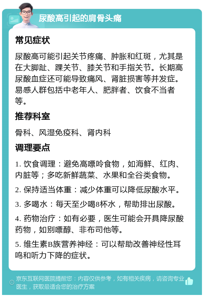 尿酸高引起的肩骨头痛 常见症状 尿酸高可能引起关节疼痛、肿胀和红斑，尤其是在大脚趾、踝关节、膝关节和手指关节。长期高尿酸血症还可能导致痛风、肾脏损害等并发症。易感人群包括中老年人、肥胖者、饮食不当者等。 推荐科室 骨科、风湿免疫科、肾内科 调理要点 1. 饮食调理：避免高嘌呤食物，如海鲜、红肉、内脏等；多吃新鲜蔬菜、水果和全谷类食物。 2. 保持适当体重：减少体重可以降低尿酸水平。 3. 多喝水：每天至少喝8杯水，帮助排出尿酸。 4. 药物治疗：如有必要，医生可能会开具降尿酸药物，如别嘌醇、非布司他等。 5. 维生素B族营养神经：可以帮助改善神经性耳鸣和听力下降的症状。