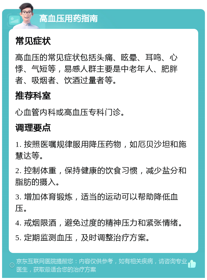 高血压用药指南 常见症状 高血压的常见症状包括头痛、眩晕、耳鸣、心悸、气短等，易感人群主要是中老年人、肥胖者、吸烟者、饮酒过量者等。 推荐科室 心血管内科或高血压专科门诊。 调理要点 1. 按照医嘱规律服用降压药物，如厄贝沙坦和施慧达等。 2. 控制体重，保持健康的饮食习惯，减少盐分和脂肪的摄入。 3. 增加体育锻炼，适当的运动可以帮助降低血压。 4. 戒烟限酒，避免过度的精神压力和紧张情绪。 5. 定期监测血压，及时调整治疗方案。