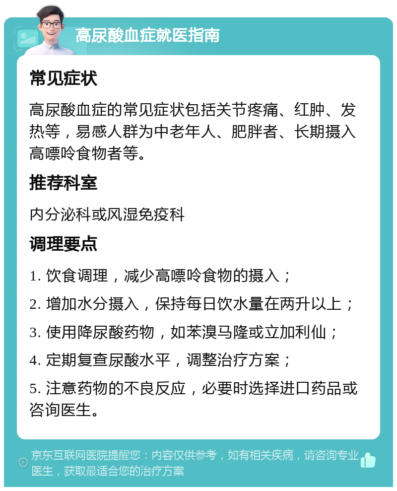 高尿酸血症就医指南 常见症状 高尿酸血症的常见症状包括关节疼痛、红肿、发热等，易感人群为中老年人、肥胖者、长期摄入高嘌呤食物者等。 推荐科室 内分泌科或风湿免疫科 调理要点 1. 饮食调理，减少高嘌呤食物的摄入； 2. 增加水分摄入，保持每日饮水量在两升以上； 3. 使用降尿酸药物，如苯溴马隆或立加利仙； 4. 定期复查尿酸水平，调整治疗方案； 5. 注意药物的不良反应，必要时选择进口药品或咨询医生。