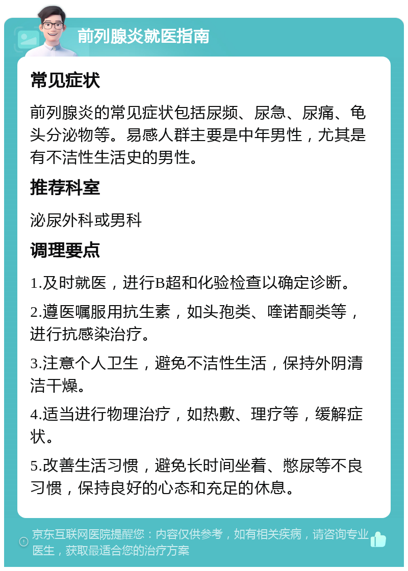 前列腺炎就医指南 常见症状 前列腺炎的常见症状包括尿频、尿急、尿痛、龟头分泌物等。易感人群主要是中年男性，尤其是有不洁性生活史的男性。 推荐科室 泌尿外科或男科 调理要点 1.及时就医，进行B超和化验检查以确定诊断。 2.遵医嘱服用抗生素，如头孢类、喹诺酮类等，进行抗感染治疗。 3.注意个人卫生，避免不洁性生活，保持外阴清洁干燥。 4.适当进行物理治疗，如热敷、理疗等，缓解症状。 5.改善生活习惯，避免长时间坐着、憋尿等不良习惯，保持良好的心态和充足的休息。