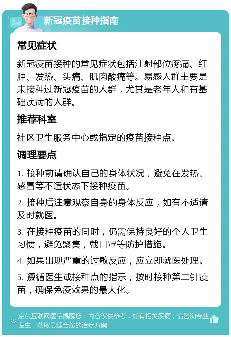 新冠疫苗接种指南 常见症状 新冠疫苗接种的常见症状包括注射部位疼痛、红肿、发热、头痛、肌肉酸痛等。易感人群主要是未接种过新冠疫苗的人群，尤其是老年人和有基础疾病的人群。 推荐科室 社区卫生服务中心或指定的疫苗接种点。 调理要点 1. 接种前请确认自己的身体状况，避免在发热、感冒等不适状态下接种疫苗。 2. 接种后注意观察自身的身体反应，如有不适请及时就医。 3. 在接种疫苗的同时，仍需保持良好的个人卫生习惯，避免聚集，戴口罩等防护措施。 4. 如果出现严重的过敏反应，应立即就医处理。 5. 遵循医生或接种点的指示，按时接种第二针疫苗，确保免疫效果的最大化。