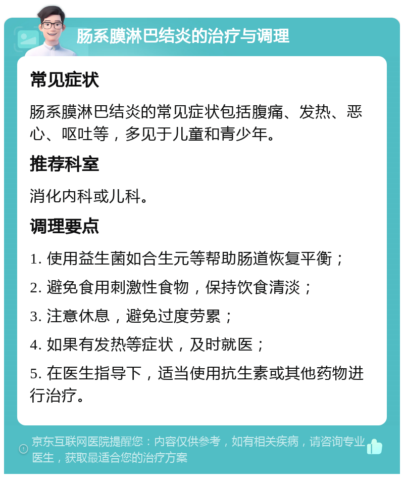 肠系膜淋巴结炎的治疗与调理 常见症状 肠系膜淋巴结炎的常见症状包括腹痛、发热、恶心、呕吐等，多见于儿童和青少年。 推荐科室 消化内科或儿科。 调理要点 1. 使用益生菌如合生元等帮助肠道恢复平衡； 2. 避免食用刺激性食物，保持饮食清淡； 3. 注意休息，避免过度劳累； 4. 如果有发热等症状，及时就医； 5. 在医生指导下，适当使用抗生素或其他药物进行治疗。