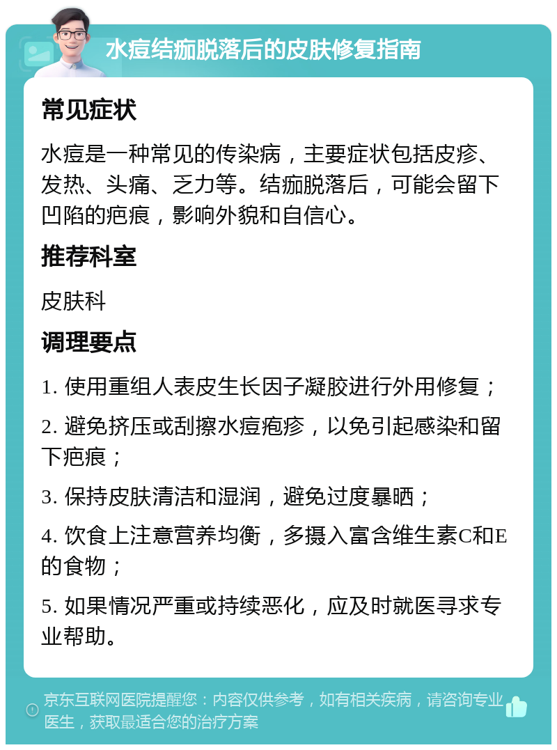 水痘结痂脱落后的皮肤修复指南 常见症状 水痘是一种常见的传染病，主要症状包括皮疹、发热、头痛、乏力等。结痂脱落后，可能会留下凹陷的疤痕，影响外貌和自信心。 推荐科室 皮肤科 调理要点 1. 使用重组人表皮生长因子凝胶进行外用修复； 2. 避免挤压或刮擦水痘疱疹，以免引起感染和留下疤痕； 3. 保持皮肤清洁和湿润，避免过度暴晒； 4. 饮食上注意营养均衡，多摄入富含维生素C和E的食物； 5. 如果情况严重或持续恶化，应及时就医寻求专业帮助。