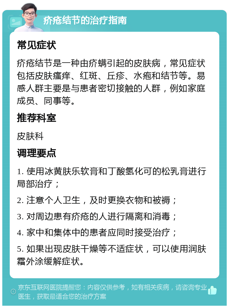 疥疮结节的治疗指南 常见症状 疥疮结节是一种由疥螨引起的皮肤病，常见症状包括皮肤瘙痒、红斑、丘疹、水疱和结节等。易感人群主要是与患者密切接触的人群，例如家庭成员、同事等。 推荐科室 皮肤科 调理要点 1. 使用冰黄肤乐软膏和丁酸氢化可的松乳膏进行局部治疗； 2. 注意个人卫生，及时更换衣物和被褥； 3. 对周边患有疥疮的人进行隔离和消毒； 4. 家中和集体中的患者应同时接受治疗； 5. 如果出现皮肤干燥等不适症状，可以使用润肤霜外涂缓解症状。