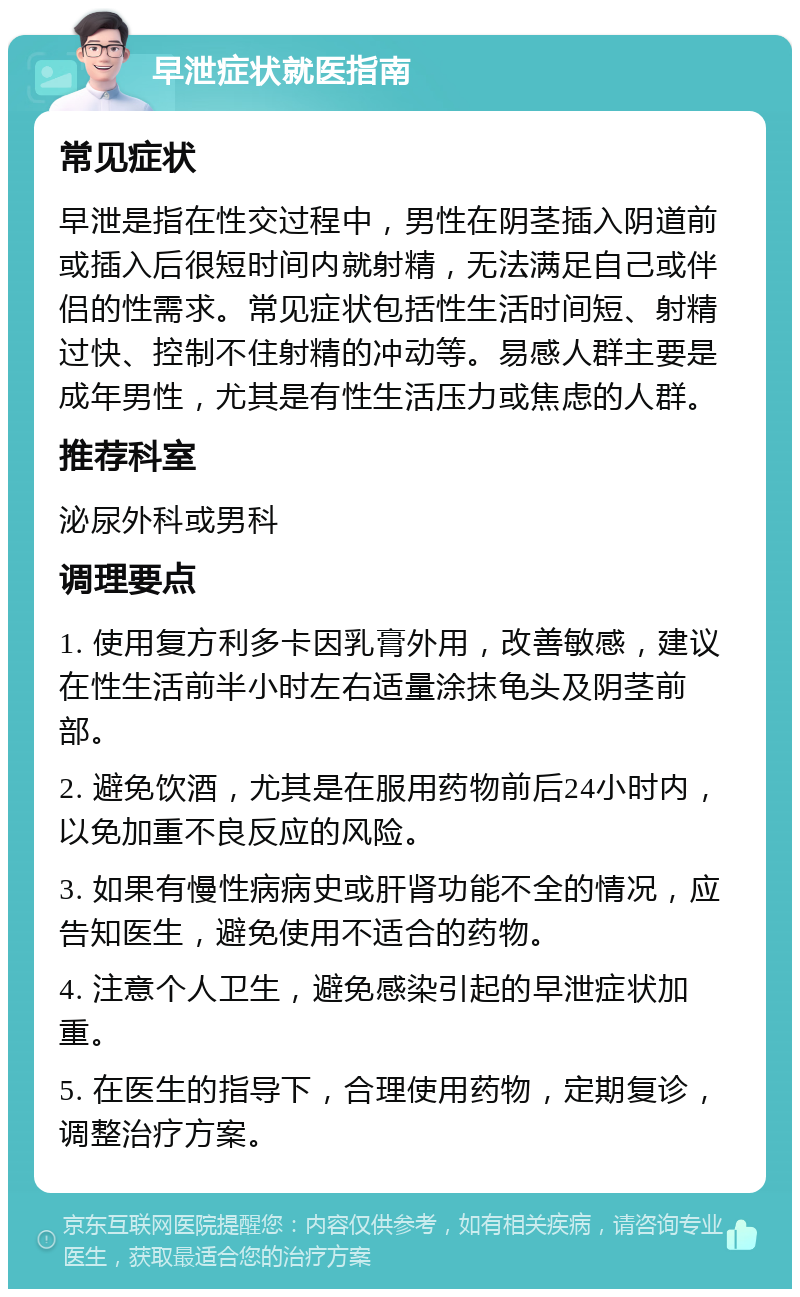 早泄症状就医指南 常见症状 早泄是指在性交过程中，男性在阴茎插入阴道前或插入后很短时间内就射精，无法满足自己或伴侣的性需求。常见症状包括性生活时间短、射精过快、控制不住射精的冲动等。易感人群主要是成年男性，尤其是有性生活压力或焦虑的人群。 推荐科室 泌尿外科或男科 调理要点 1. 使用复方利多卡因乳膏外用，改善敏感，建议在性生活前半小时左右适量涂抹龟头及阴茎前部。 2. 避免饮酒，尤其是在服用药物前后24小时内，以免加重不良反应的风险。 3. 如果有慢性病病史或肝肾功能不全的情况，应告知医生，避免使用不适合的药物。 4. 注意个人卫生，避免感染引起的早泄症状加重。 5. 在医生的指导下，合理使用药物，定期复诊，调整治疗方案。