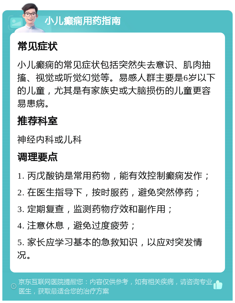 小儿癫痫用药指南 常见症状 小儿癫痫的常见症状包括突然失去意识、肌肉抽搐、视觉或听觉幻觉等。易感人群主要是6岁以下的儿童，尤其是有家族史或大脑损伤的儿童更容易患病。 推荐科室 神经内科或儿科 调理要点 1. 丙戊酸钠是常用药物，能有效控制癫痫发作； 2. 在医生指导下，按时服药，避免突然停药； 3. 定期复查，监测药物疗效和副作用； 4. 注意休息，避免过度疲劳； 5. 家长应学习基本的急救知识，以应对突发情况。