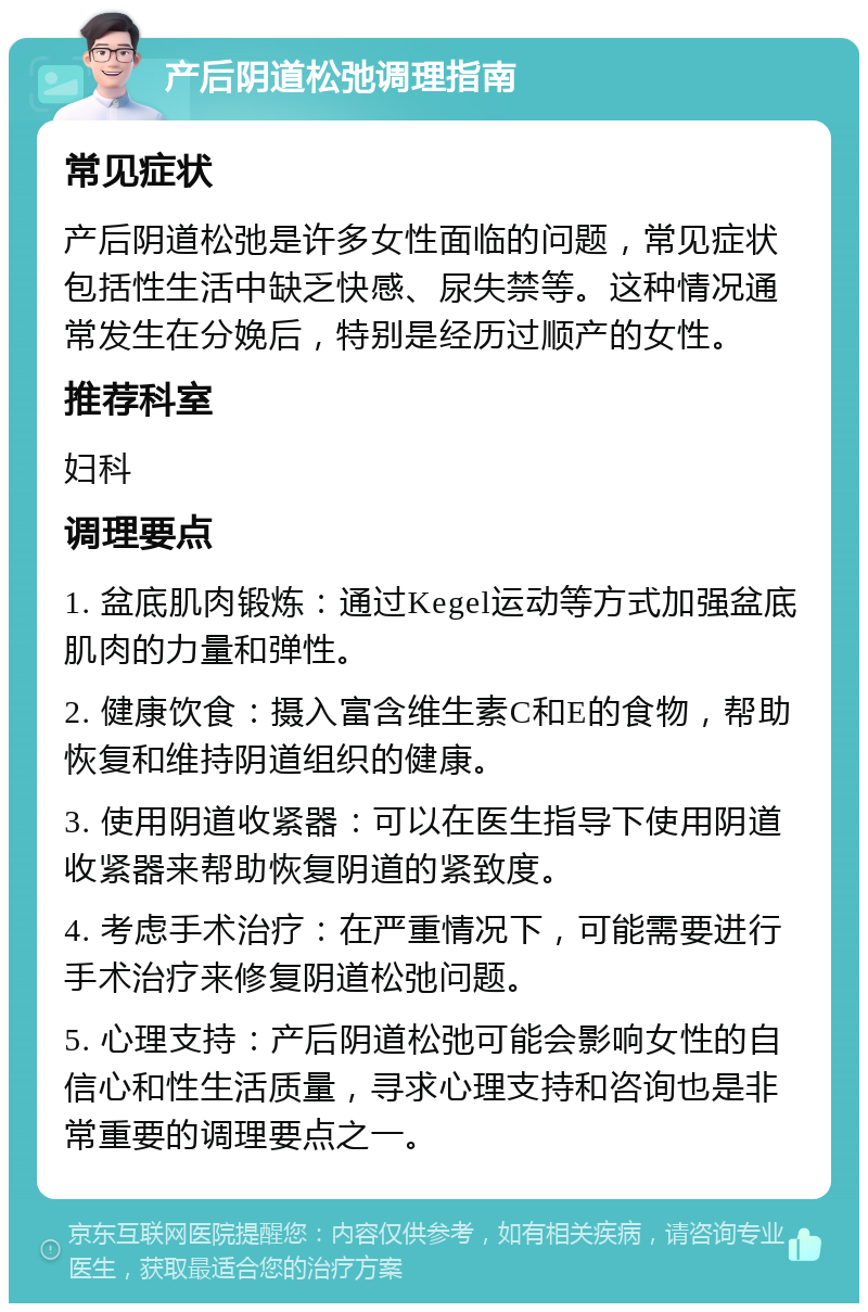 产后阴道松弛调理指南 常见症状 产后阴道松弛是许多女性面临的问题，常见症状包括性生活中缺乏快感、尿失禁等。这种情况通常发生在分娩后，特别是经历过顺产的女性。 推荐科室 妇科 调理要点 1. 盆底肌肉锻炼：通过Kegel运动等方式加强盆底肌肉的力量和弹性。 2. 健康饮食：摄入富含维生素C和E的食物，帮助恢复和维持阴道组织的健康。 3. 使用阴道收紧器：可以在医生指导下使用阴道收紧器来帮助恢复阴道的紧致度。 4. 考虑手术治疗：在严重情况下，可能需要进行手术治疗来修复阴道松弛问题。 5. 心理支持：产后阴道松弛可能会影响女性的自信心和性生活质量，寻求心理支持和咨询也是非常重要的调理要点之一。